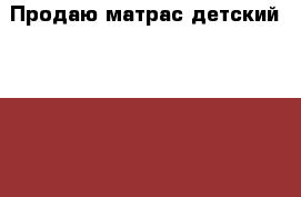 Продаю матрас детский 120*60 › Цена ­ 999 - Московская обл. Дети и материнство » Постельные принадлежности   . Московская обл.